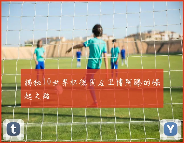 揭秘10世界杯德国后卫博阿滕的崛起之路