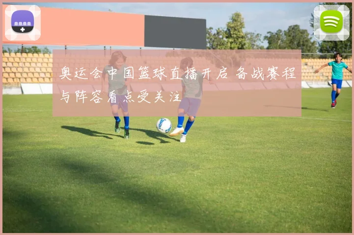 奥运会中国篮球直播开启 备战赛程与阵容看点受关注