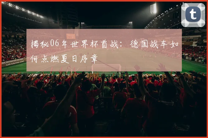 揭秘06年世界杯首战:德国战车如何点燃夏日序章