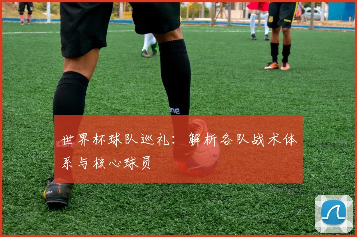 世界杯球队巡礼:解析各队战术体系与核心球员